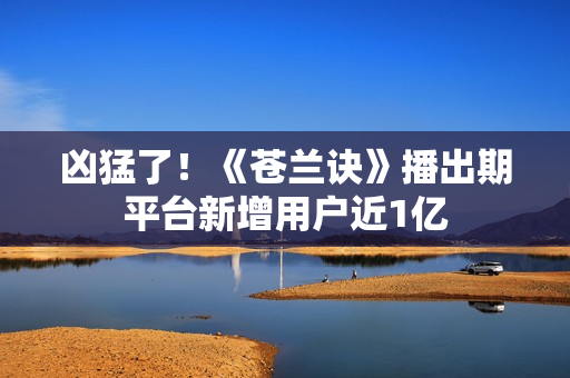 凶猛了！《苍兰诀》播出期平台新增用户近1亿