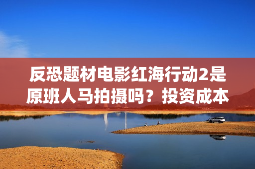 反恐题材电影红海行动2是原班人马拍摄吗？投资成本多少？有门槛吗？(反恐电影2020)