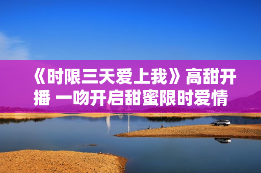 《时限三天爱上我》高甜开播 一吻开启甜蜜限时爱情之旅