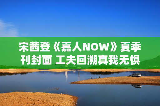 宋茜登《嘉人NOW》夏季刊封面 工夫回溯真我无惧应战