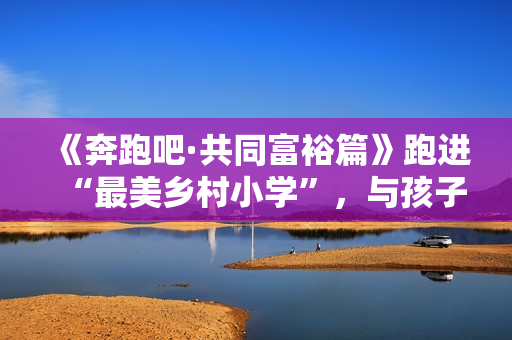 《奔跑吧·共同富裕篇》跑进“最美乡村小学”，与孩子们一同唱响新歌！