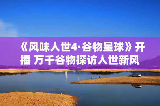 《风味人世4·谷物星球》开播 万千谷物探访人世新风味