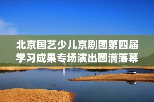 北京国艺少儿京剧团第四届学习成果专场演出圆满落幕(北京国艺艺术学校电话)