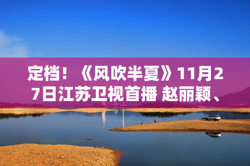 定档！《风吹半夏》11月27日江苏卫视首播 赵丽颖、欧豪、李光洁联手“弄事业”
