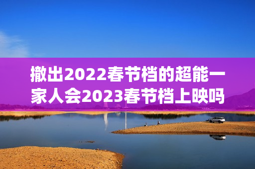 撤出2022春节档的超能一家人会2023春节档上映吗？投资还能参与吗？(春节影片撤档)