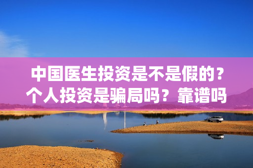 中国医生投资是不是假的？个人投资是骗局吗？靠谱吗？(中国医生投资了多少钱)