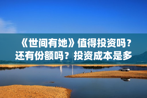 《世间有她》值得投资吗？还有份额吗？投资成本是多少？(世间有她女主角)
