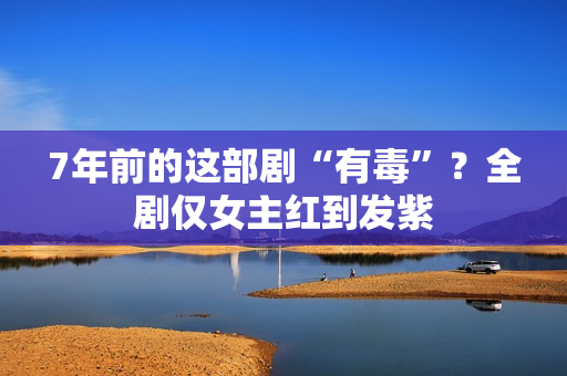 7年前的这部剧“有毒”？全剧仅女主红到发紫