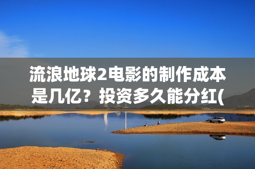 流浪地球2电影的制作成本是几亿？投资多久能分红(流浪地球2电影免费观看完整版)