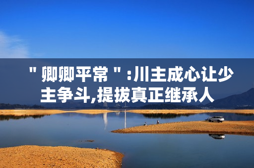 ＂卿卿平常＂:川主成心让少主争斗,提拔真正继承人