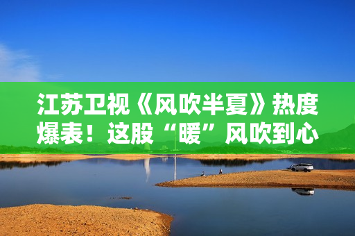 江苏卫视《风吹半夏》热度爆表！这股“暖”风吹到心田上