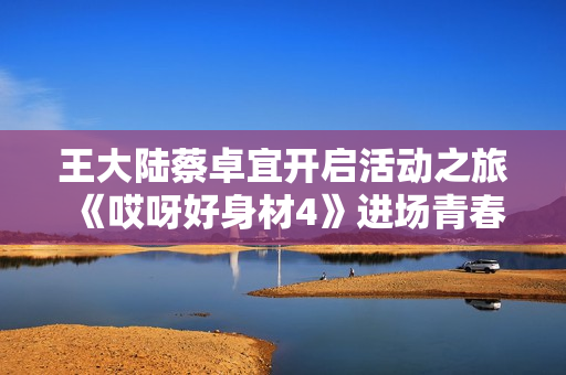 王大陆蔡卓宜开启活动之旅 《哎呀好身材4》进场青春感满满