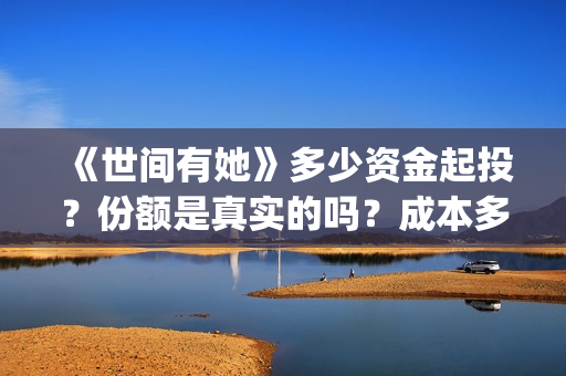《世间有她》多少资金起投？份额是真实的吗？成本多少？(世间有她预售)