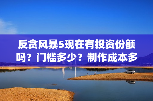 反贪风暴5现在有投资份额吗？门槛多少？制作成本多少？(反贪风暴5现在还能看吗)
