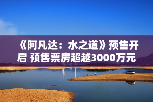 《阿凡达：水之道》预售开启 预售票房超越3000万元