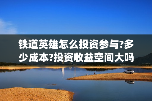 铁道英雄怎么投资参与?多少成本?投资收益空间大吗?(铁道英雄份额)