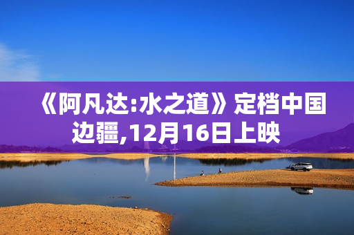 《阿凡达:水之道》定档中国边疆,12月16日上映