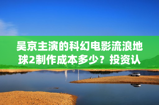 吴京主演的科幻电影流浪地球2制作成本多少？投资认购可以参与了吗？(吴京 科幻片)