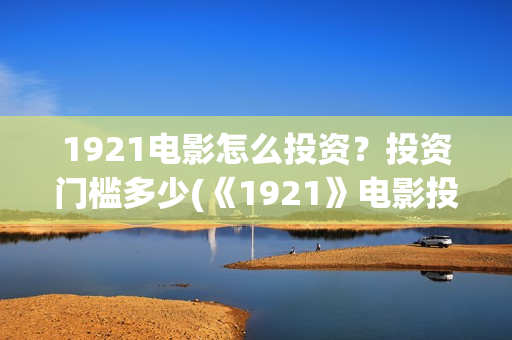 1921电影怎么投资？投资门槛多少(《1921》电影投资)