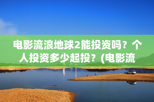 电影流浪地球2能投资吗？个人投资多少起投？(电影流浪地球2免费观看完整版)