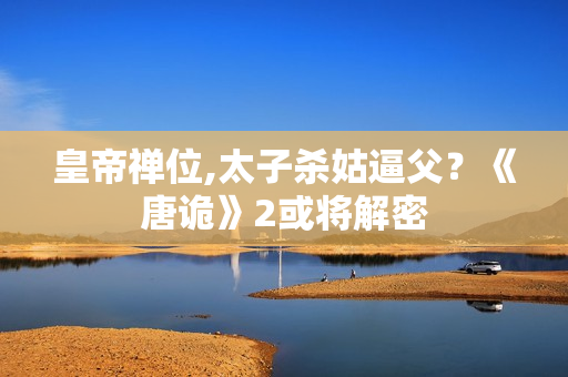 皇帝禅位,太子杀姑逼父？《唐诡》2或将解密