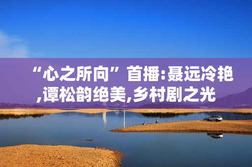 “心之所向”首播:聂远冷艳,谭松韵绝美,乡村剧之光