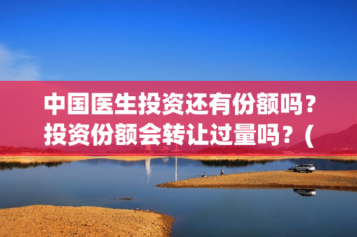 中国医生投资还有份额吗？投资份额会转让过量吗？(中国医生投资了多少钱)