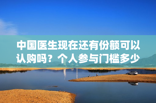 中国医生现在还有份额可以认购吗？个人参与门槛多少？(中国医生很一般)