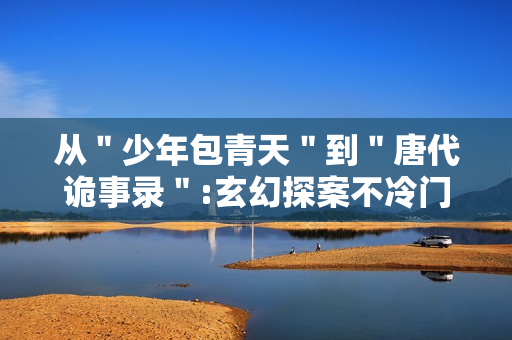 从＂少年包青天＂到＂唐代诡事录＂:玄幻探案不冷门