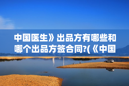 中国医生》出品方有哪些和哪个出品方签合同?(《中国医生》抢先版)