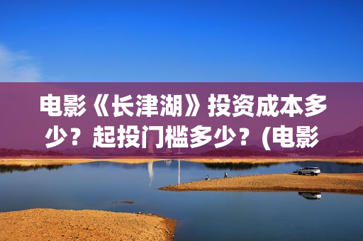 电影《长津湖》投资成本多少？起投门槛多少？(电影《长津湖》观后感)