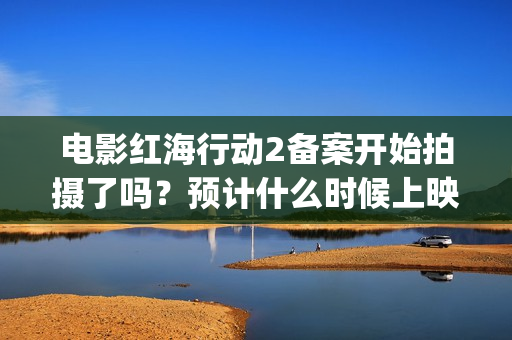 电影红海行动2备案开始拍摄了吗？预计什么时候上映呢？能投资吗？(电影红海行动2虎鲸)