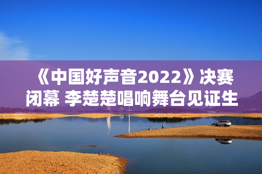 《中国好声音2022》决赛闭幕 李楚楚唱响舞台见证生长