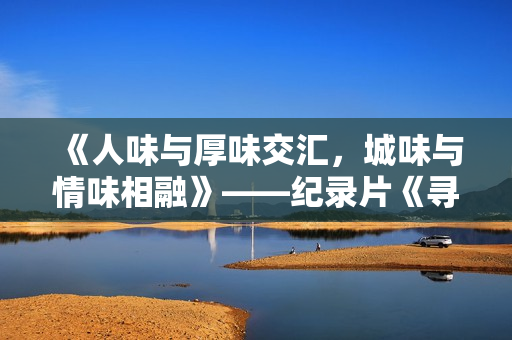 《人味与厚味交汇，城味与情味相融》——纪录片《寻味好家宴》正在进行时......