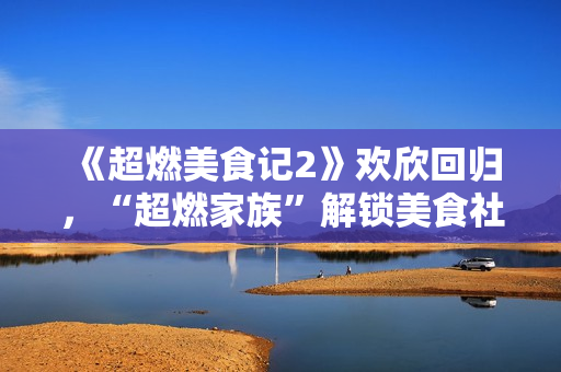 《超燃美食记2》欢欣回归，“超燃家族”解锁美食社交新姿态！