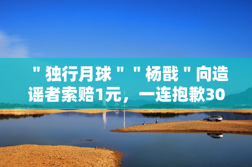 ＂独行月球＂＂杨戬＂向造谣者索赔1元，一连抱歉30天