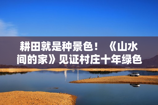 耕田就是种景色！ 《山水间的家》见证村庄十年绿色蝶变