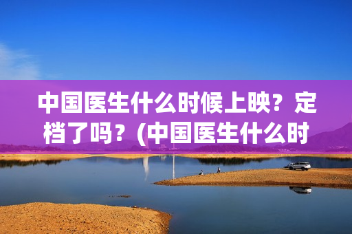 中国医生什么时候上映？定档了吗？(中国医生什么时候拍的)