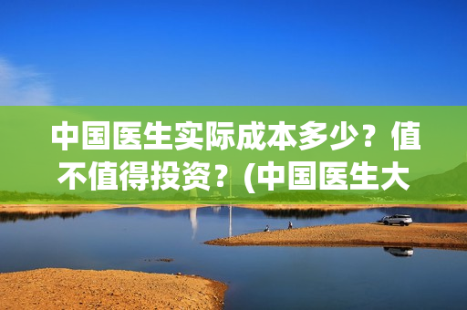 中国医生实际成本多少？值不值得投资？(中国医生大概)