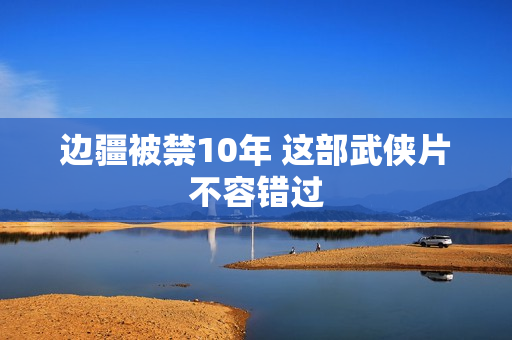 边疆被禁10年 这部武侠片不容错过
