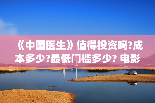 《中国医生》值得投资吗?成本多少?最低门槛多少? 电影收益怎么样,有什么保障(《中国医生》时长)