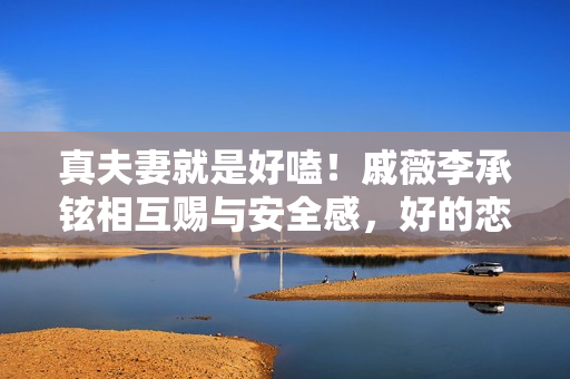 真夫妻就是好嗑！戚薇李承铉相互赐与安全感，好的恋爱是彼此成绩