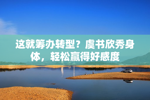 这就筹办转型？虞书欣秀身体，轻松赢得好感度