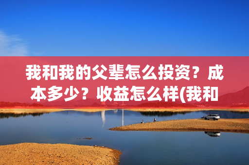 我和我的父辈怎么投资？成本多少？收益怎么样(我和我的父辈怎样样)