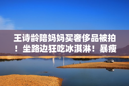 王诗龄陪妈妈买奢侈品被拍！坐路边狂吃冰淇淋！暴瘦一大圈认不出