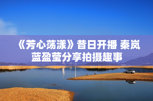 《芳心荡漾》昔日开播 秦岚蓝盈莹分享拍摄趣事