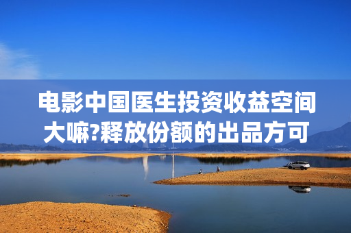 电影中国医生投资收益空间大嘛?释放份额的出品方可靠嘛?(电影中国医生遭投诉)