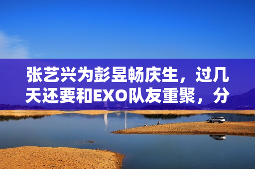 张艺兴为彭昱畅庆生，过几天还要和EXO队友重聚，分缘太好了