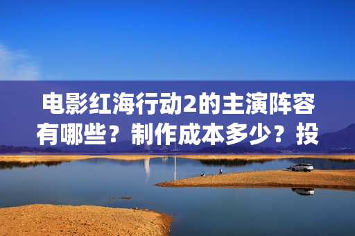 电影红海行动2的主演阵容有哪些？制作成本多少？投资会有收益保障吗(电影红海行动2虎鲸)