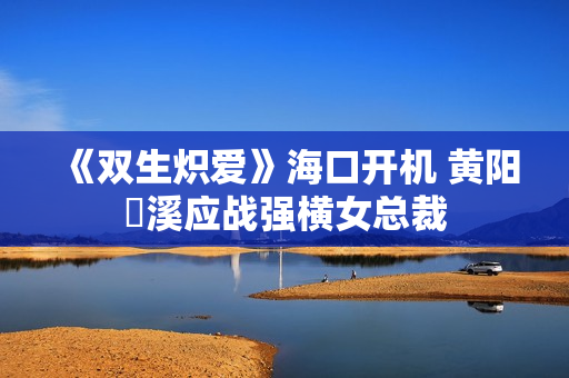 《双生炽爱》海口开机 黄阳垚溪应战强横女总裁
